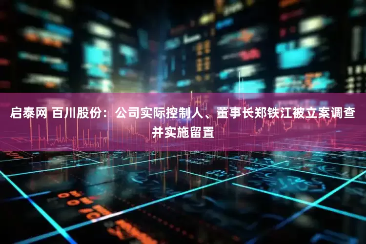 启泰网 百川股份：公司实际控制人、董事长郑铁江被立案调查并实施留置