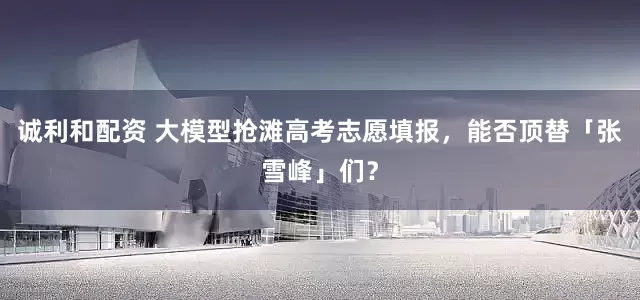 诚利和配资 大模型抢滩高考志愿填报，能否顶替「张雪峰」们？