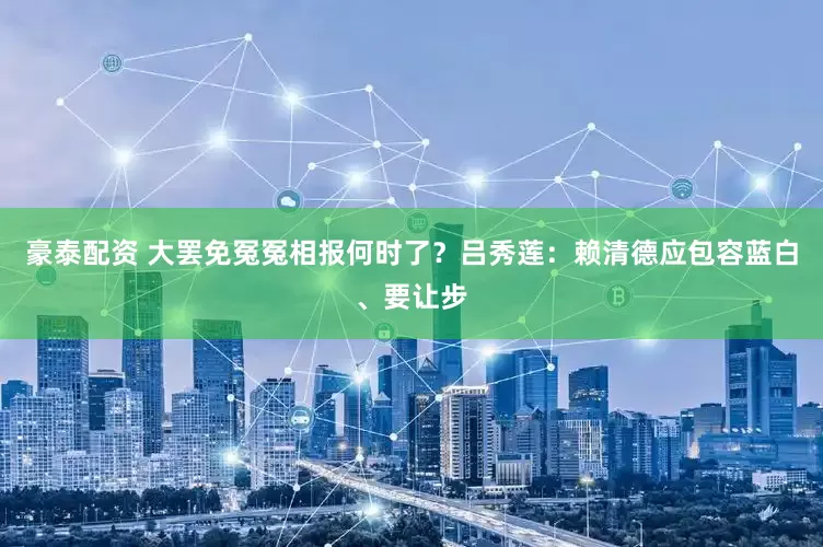豪泰配资 大罢免冤冤相报何时了？吕秀莲：赖清德应包容蓝白、要让步