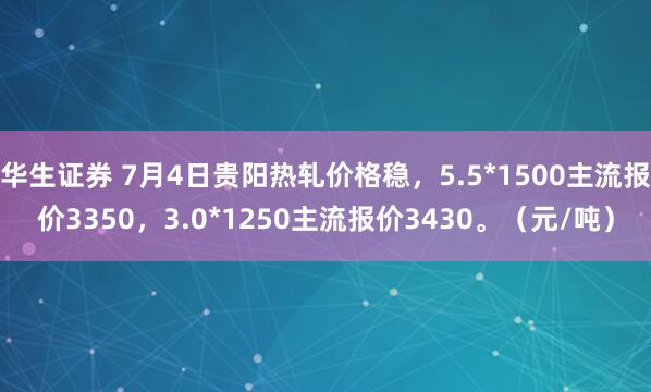 华生证券 7月4日贵阳热轧价格稳，5.5*1500主流报价3350，3.0*1250主流报价3430。（元/吨）