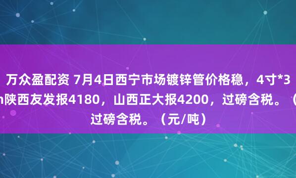 万众盈配资 7月4日西宁市场镀锌管价格稳，4寸*3.75mm陕西友发报4180，山西正大报4200，过磅含税。（元/吨）