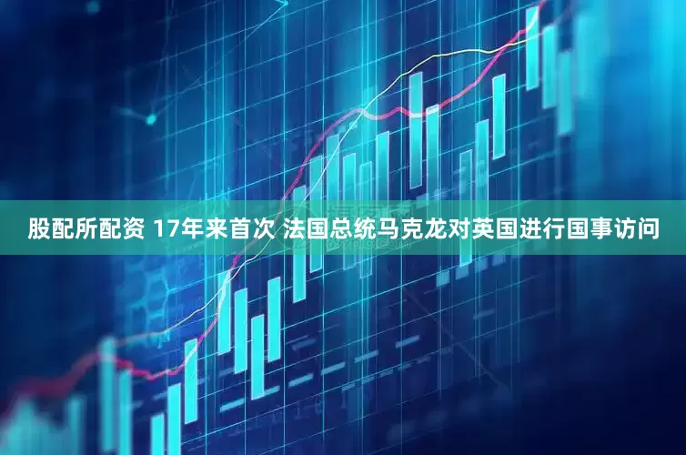 股配所配资 17年来首次 法国总统马克龙对英国进行国事访问