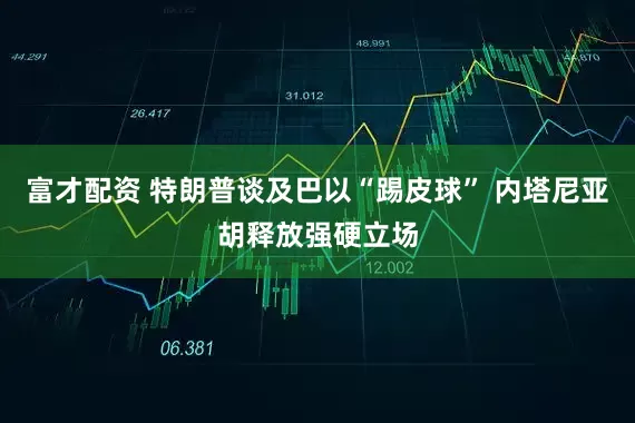 富才配资 特朗普谈及巴以“踢皮球” 内塔尼亚胡释放强硬立场