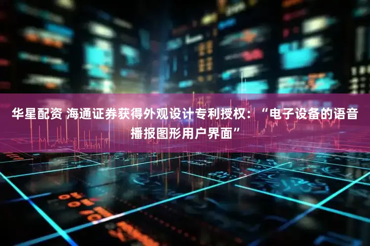 华星配资 海通证券获得外观设计专利授权：“电子设备的语音播报图形用户界面”