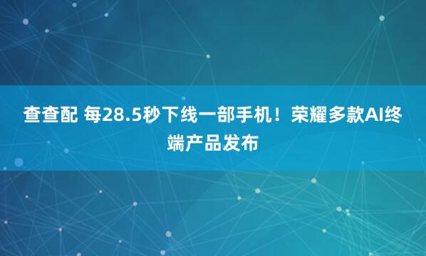 查查配 每28.5秒下线一部手机！荣耀多款AI终端产品发布