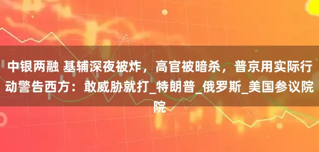 中银两融 基辅深夜被炸，高官被暗杀，普京用实际行动警告西方：敢威胁就打_特朗普_俄罗斯_美国参议院