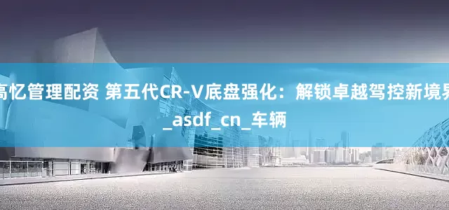 高忆管理配资 第五代CR-V底盘强化：解锁卓越驾控新境界_asdf_cn_车辆