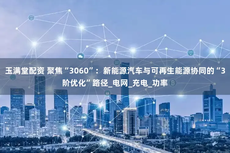 玉满堂配资 聚焦“3060”：新能源汽车与可再生能源协同的“3阶优化”路径_电网_充电_功率