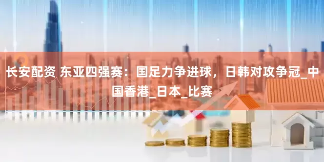 长安配资 东亚四强赛：国足力争进球，日韩对攻争冠_中国香港_日本_比赛