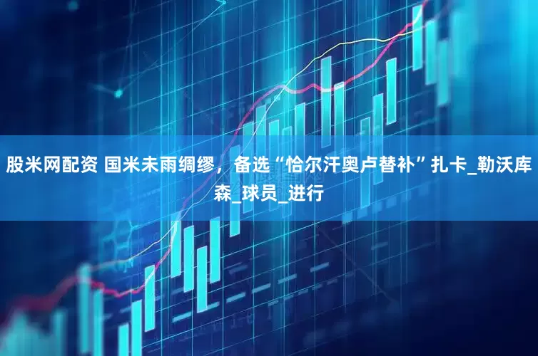 股米网配资 国米未雨绸缪，备选“恰尔汗奥卢替补”扎卡_勒沃库森_球员_进行