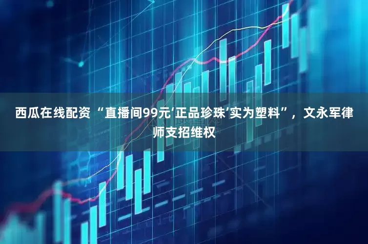 西瓜在线配资 “直播间99元‘正品珍珠’实为塑料”，文永军律师支招维权