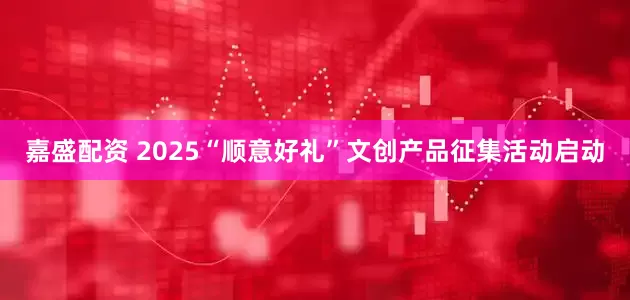 嘉盛配资 2025“顺意好礼”文创产品征集活动启动