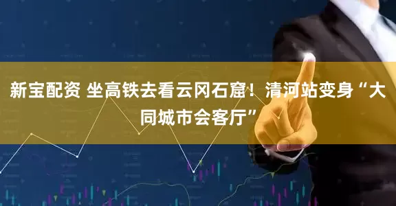 新宝配资 坐高铁去看云冈石窟！清河站变身“大同城市会客厅”