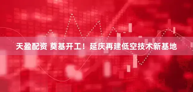天盈配资 奠基开工！延庆再建低空技术新基地