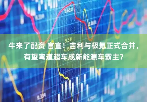 牛来了配资 官宣！吉利与极氪正式合并，有望弯道超车成新能源车霸主？