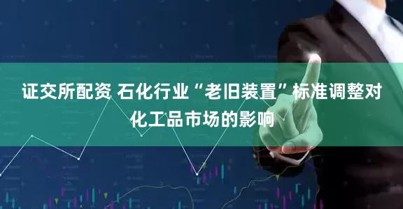 证交所配资 石化行业“老旧装置”标准调整对化工品市场的影响
