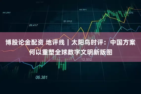 博股论金配资 地评线｜太阳鸟时评：中国方案何以重塑全球数字文明新版图
