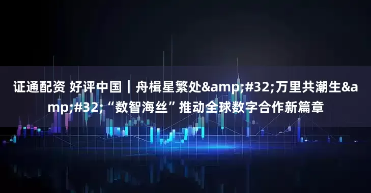 证通配资 好评中国｜舟楫星繁处&#32;万里共潮生&#32;“数智海丝”推动全球数字合作新篇章