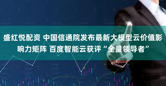 盛红悦配资 中国信通院发布最新大模型云价值影响力矩阵 百度智能云获评“全量领导者”