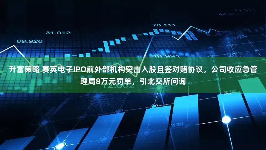 升富策略 赛英电子IPO前外部机构突击入股且签对赌协议，公司收应急管理局8万元罚单，引北交所问询