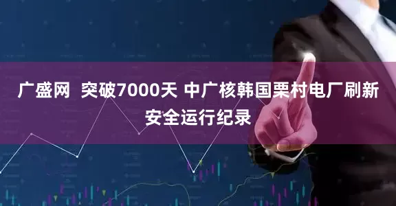 广盛网  突破7000天 中广核韩国栗村电厂刷新安全运行纪录