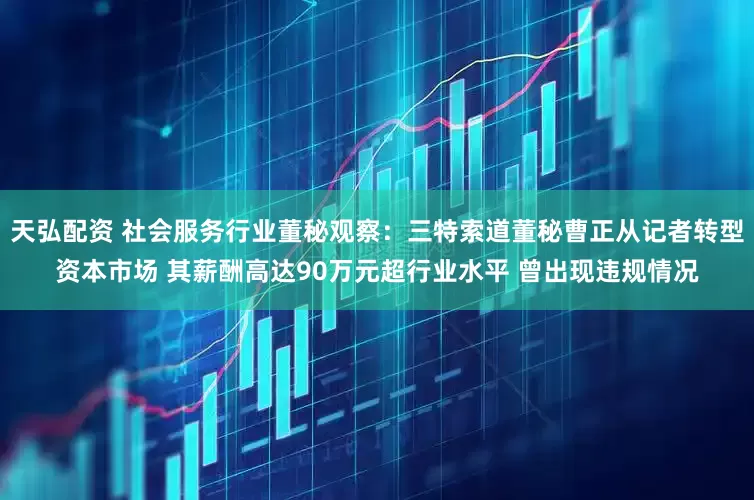 天弘配资 社会服务行业董秘观察：三特索道董秘曹正从记者转型资本市场 其薪酬高达90万元超行业水平 曾出现违规情况