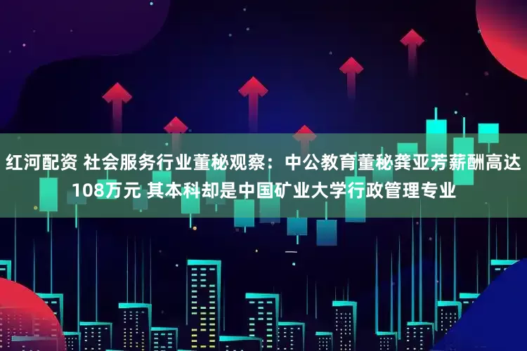 红河配资 社会服务行业董秘观察：中公教育董秘龚亚芳薪酬高达108万元 其本科却是中国矿业大学行政管理专业