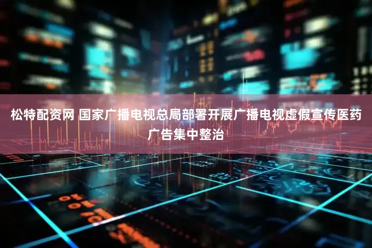 松特配资网 国家广播电视总局部署开展广播电视虚假宣传医药广告集中整治