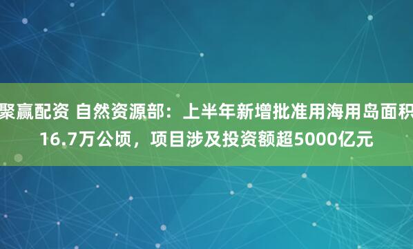 聚赢配资 自然资源部：上半年新增批准用海用岛面积16.7万公顷，项目涉及投资额超5000亿元