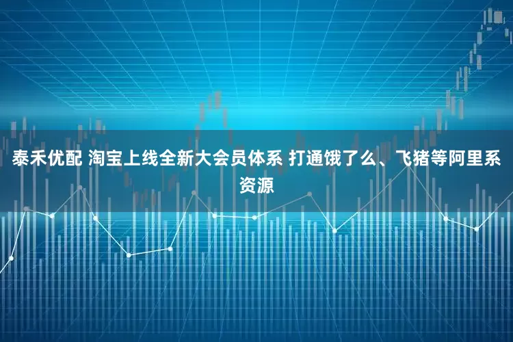 泰禾优配 淘宝上线全新大会员体系 打通饿了么、飞猪等阿里系资源