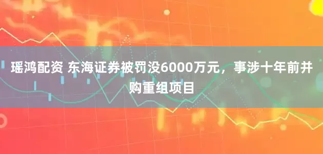 瑶鸿配资 东海证券被罚没6000万元，事涉十年前并购重组项目