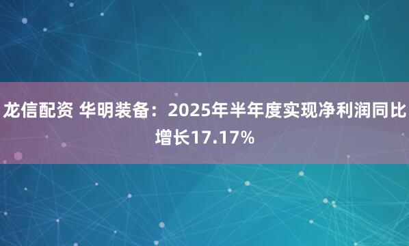 龙信配资 华明装备：2025年半年度实现净利润同比增长17.17%