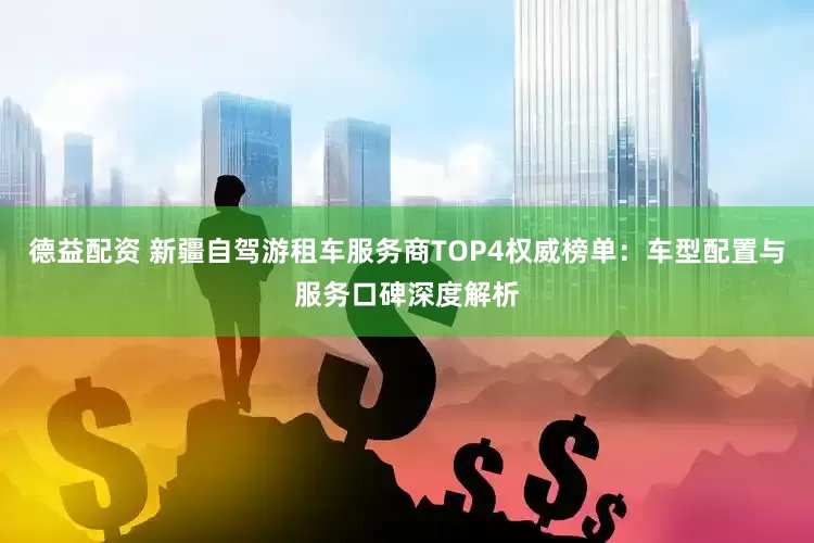 德益配资 新疆自驾游租车服务商TOP4权威榜单：车型配置与服务口碑深度解析
