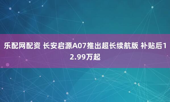 乐配网配资 长安启源A07推出超长续航版 补贴后12.99万起