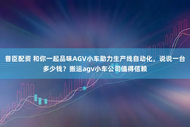 普臣配资 和你一起品味AGV小车助力生产线自动化，说说一台多少钱？搬运agv小车公司值得信赖