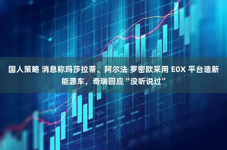 国人策略 消息称玛莎拉蒂、阿尔法 罗密欧采用 E0X 平台造新能源车，奇瑞回应“没听说过”