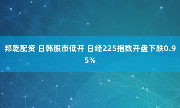 邦乾配资 日韩股市低开 日经225指数开盘下跌0.95%
