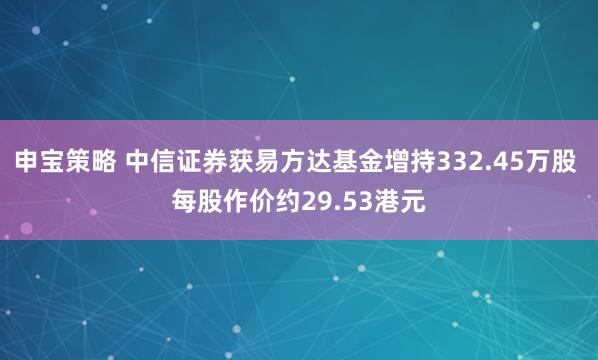申宝策略 中信证券获易方达基金增持332.45万股 每股作价约29.53港元