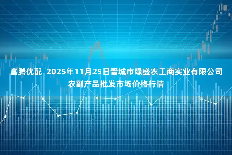富腾优配 2025年11月25日晋城市绿盛农工商实业有限公司农副产品批发市场价格行情