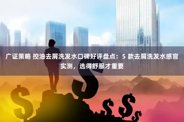 广证策略 控油去屑洗发水口碑好评盘点：5 款去屑洗发水感官实测，选得舒服才重要
