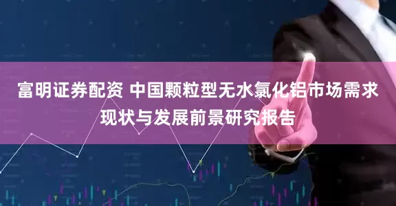 富明证券配资 中国颗粒型无水氯化铝市场需求现状与发展前景研究报告