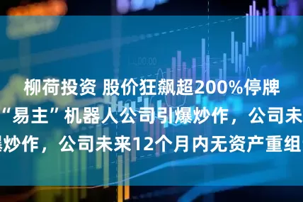 柳荷投资 股价狂飙超200%停牌核查!胜通能源“易主”机器人公司引爆炒作,公司未来12个月内无资产重组计划