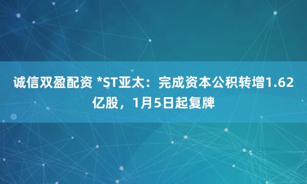 诚信双盈配资 *ST亚太：完成资本公积转增1.62亿股，1月5日起复牌