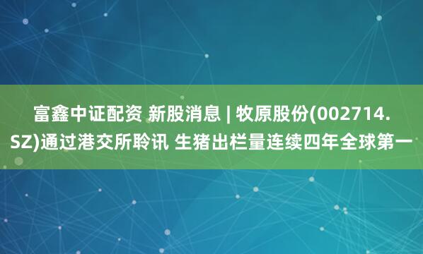 富鑫中证配资 新股消息 | 牧原股份(002714.SZ)通过港交所聆讯 生猪出栏量连续四年全球第一
