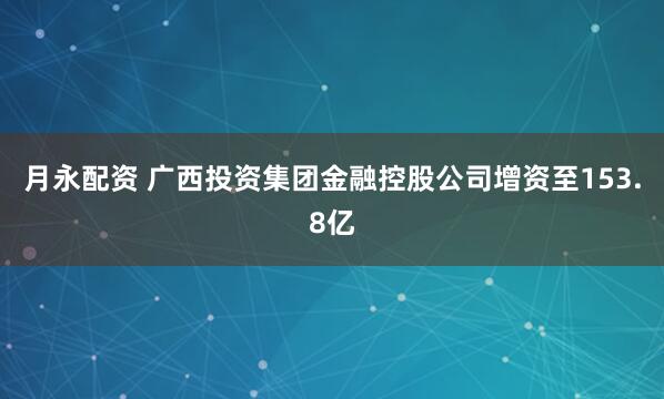 月永配资 广西投资集团金融控股公司增资至153.8亿